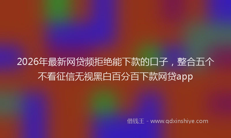 2026年最新网贷频拒绝能下款的口子，整合五个不看征信无视黑白百分百下款网贷app
