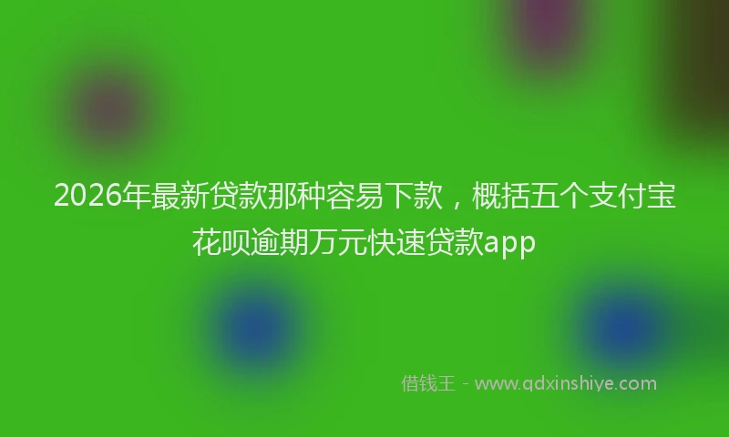 2026年最新贷款那种容易下款，概括五个支付宝花呗逾期万元快速贷款app