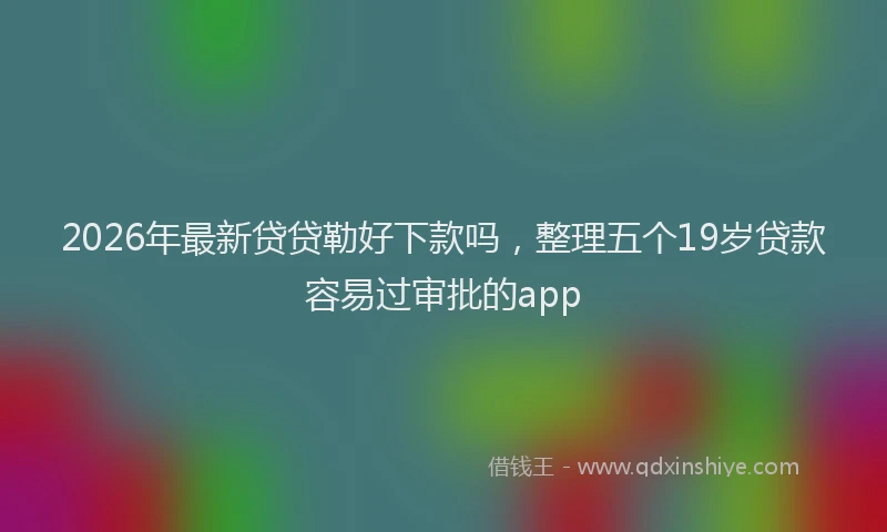 2026年最新贷贷勒好下款吗，整理五个19岁贷款容易过审批的app