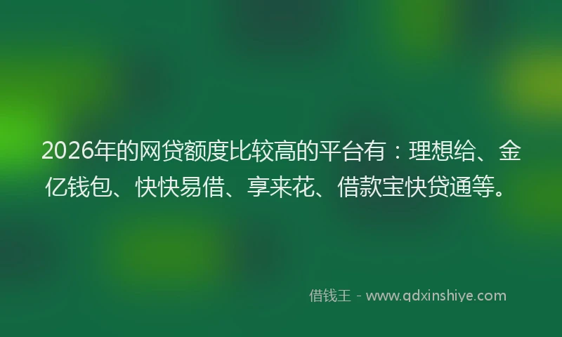 2026年的网贷额度比较高的平台有：理想给、金亿钱包、快快易借、享来花、借款宝快贷通等。