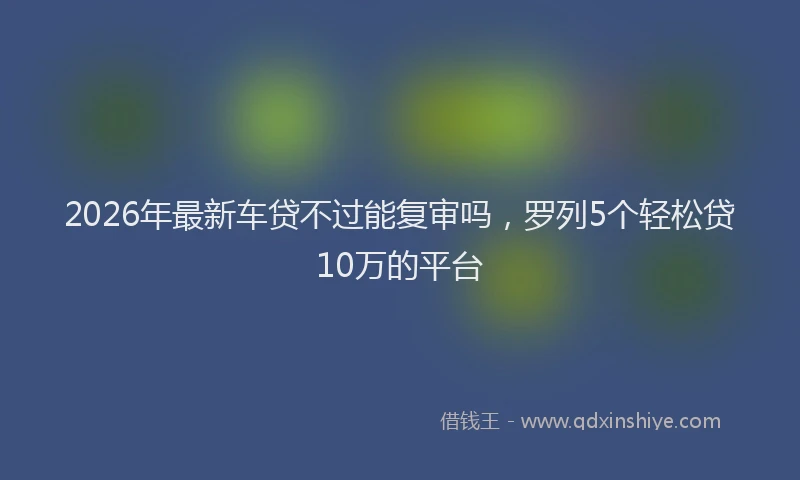 2026年最新车贷不过能复审吗，罗列5个轻松贷10万的平台