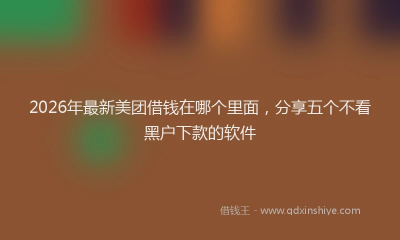 2026年最新美团借钱在哪个里面，分享五个不看黑户下款的软件