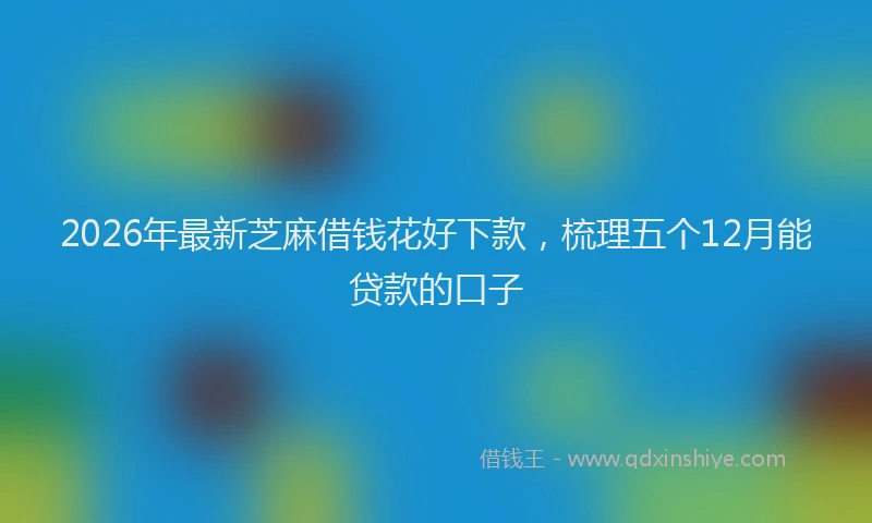 2026年最新芝麻借钱花好下款，梳理五个12月能贷款的口子
