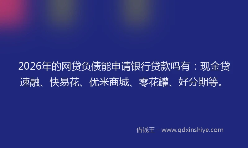 2026年的网贷负债能申请银行贷款吗有：现金贷速融、快易花、优米商城、零花罐、好分期等。