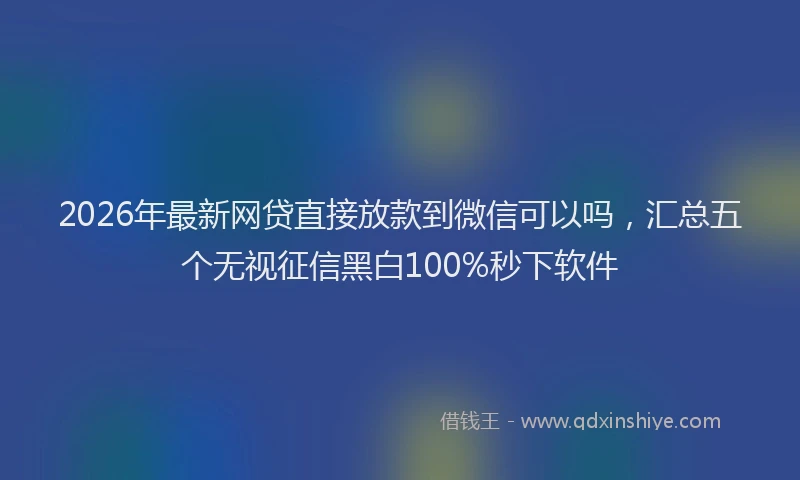 2026年最新网贷直接放款到微信可以吗，汇总五个无视征信黑白100%秒下软件