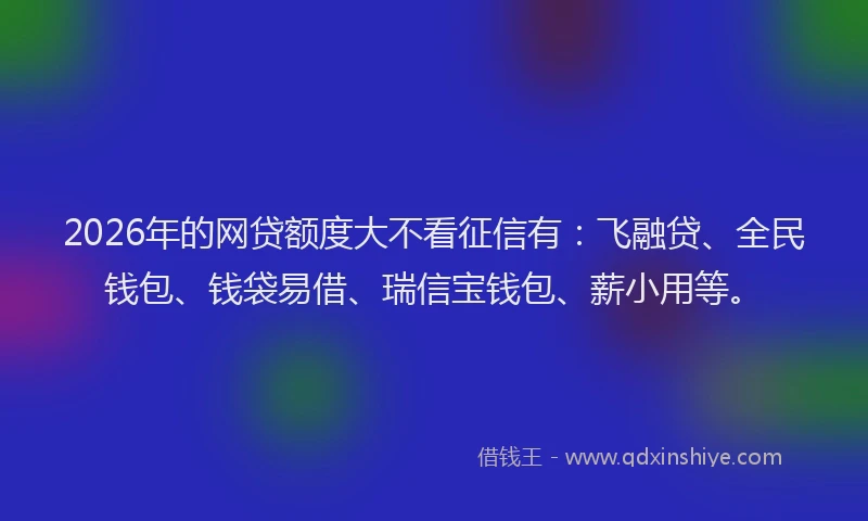 2026年的网贷额度大不看征信有：飞融贷、全民钱包、钱袋易借、瑞信宝钱包、薪小用等。