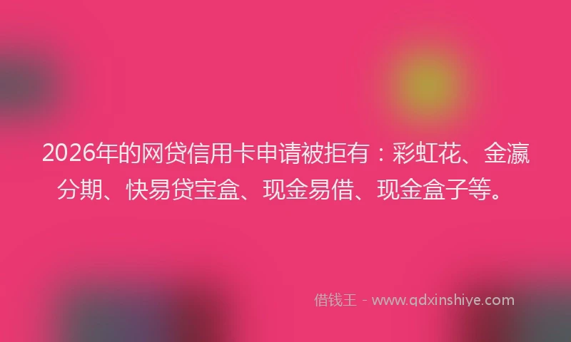2026年的网贷信用卡申请被拒有：彩虹花、金瀛分期、快易贷宝盒、现金易借、现金盒子等。