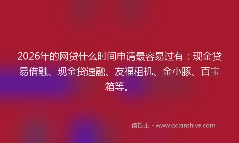 2026年的网贷什么时间申请最容易过有：现金贷易借融、现金贷速融、友福租机、金小豚、百宝箱等。