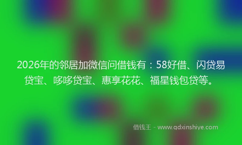 2026年的邻居加微信问借钱有：58好借、闪贷易贷宝、哆哆贷宝、惠享花花、福星钱包贷等。