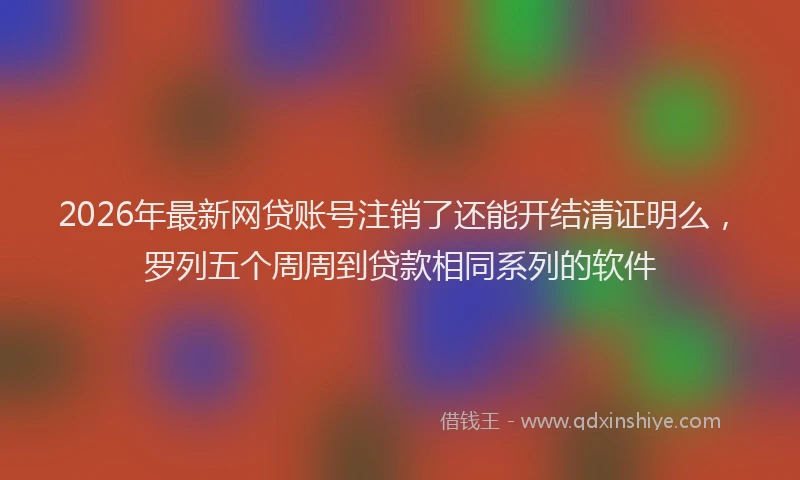 2026年最新网贷账号注销了还能开结清证明么，罗列五个周周到贷款相同系列的软件