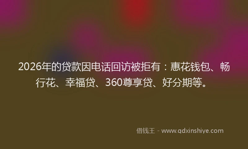 2026年的贷款因电话回访被拒有：惠花钱包、畅行花、幸福贷、360尊享贷、好分期等。