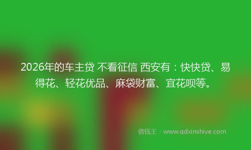 2026年的车主贷 不看征信 西安有：快快贷、易得花、轻花优品、麻袋财富、宜花呗等。