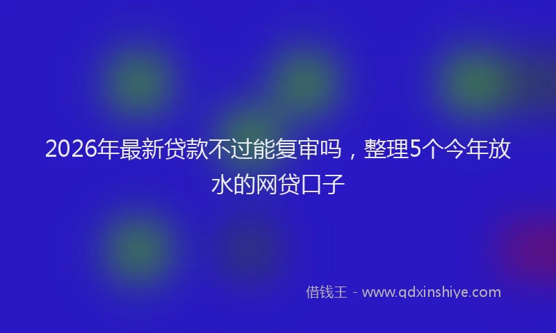 2026年最新贷款不过能复审吗，整理5个今年放水的网贷口子