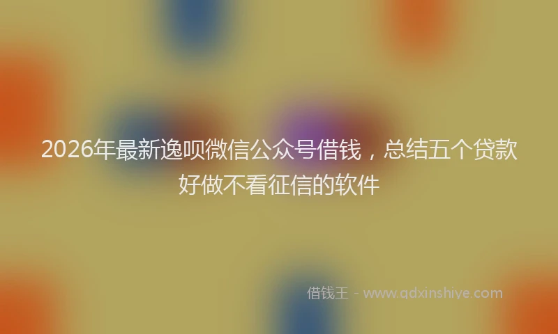 2026年最新逸呗微信公众号借钱，总结五个贷款好做不看征信的软件