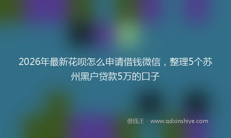 2026年最新花呗怎么申请借钱微信，整理5个苏州黑户贷款5万的口子