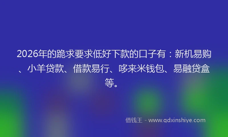 2026年的跪求要求低好下款的口子有：新机易购、小羊贷款、借款易行、哆来米钱包、易融贷盒等。
