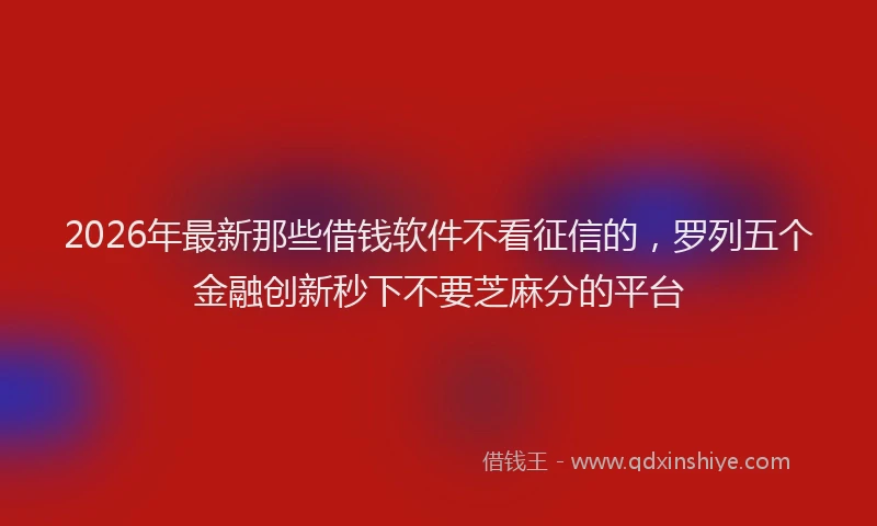 2026年最新那些借钱软件不看征信的，罗列五个金融创新秒下不要芝麻分的平台