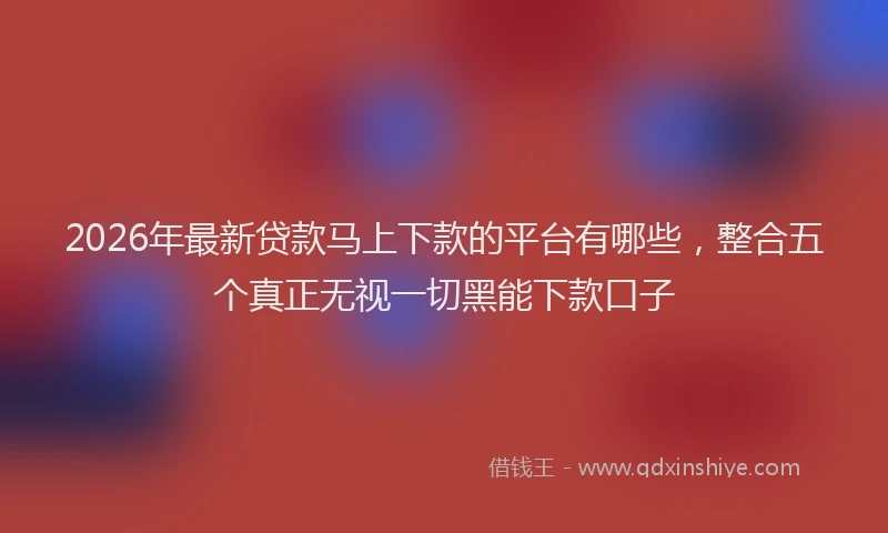 2026年最新贷款马上下款的平台有哪些，整合五个真正无视一切黑能下款口子