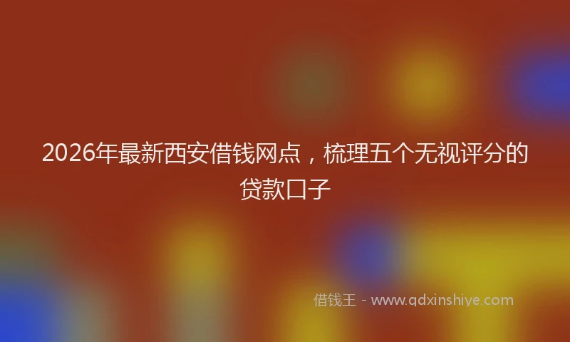 2026年最新西安借钱网点，梳理五个无视评分的贷款口子
