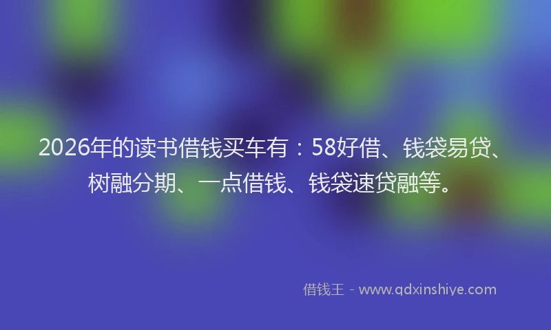 2026年的读书借钱买车有：58好借、钱袋易贷、树融分期、一点借钱、钱袋速贷融等。