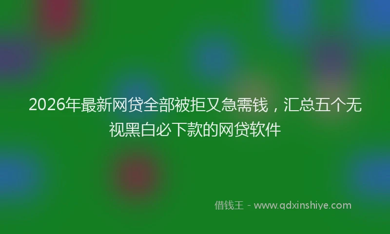 2026年最新网贷全部被拒又急需钱，汇总五个无视黑白必下款的网贷软件