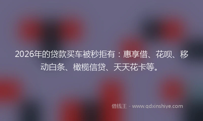 2026年的贷款买车被秒拒有：惠享借、花呗、移动白条、橄榄信贷、天天花卡等。