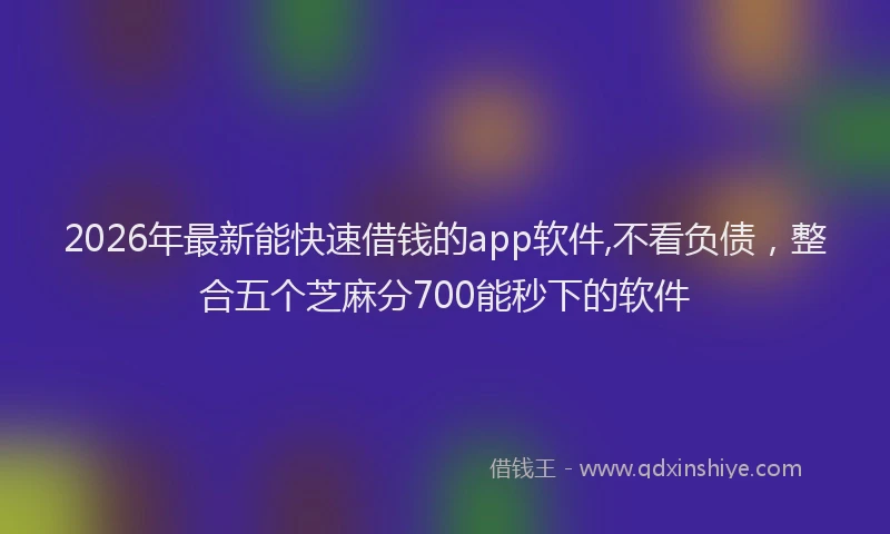 2026年最新能快速借钱的app软件,不看负债，整合五个芝麻分700能秒下的软件