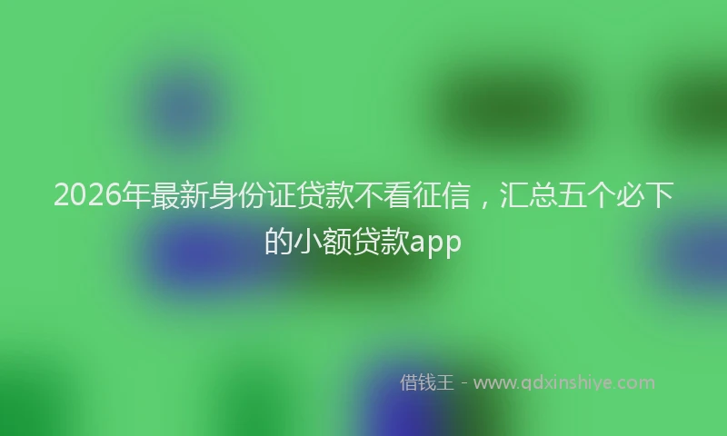 2026年最新身份证贷款不看征信，汇总五个必下的小额贷款app
