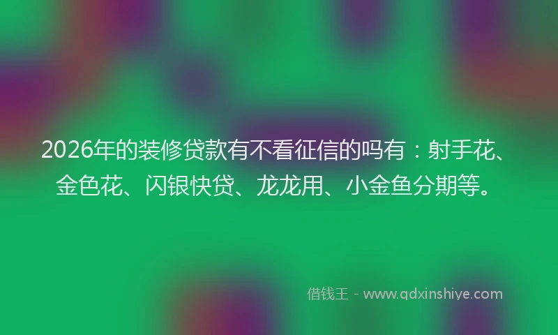 2026年的装修贷款有不看征信的吗有：射手花、金色花、闪银快贷、龙龙用、小金鱼分期等。