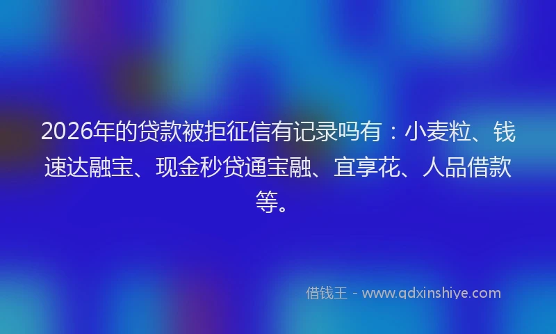 2026年的贷款被拒征信有记录吗有：小麦粒、钱速达融宝、现金秒贷通宝融、宜享花、人品借款等。