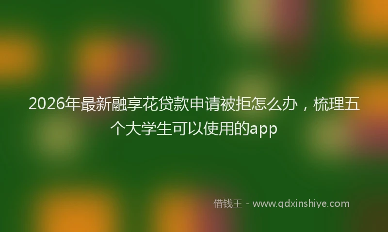 2026年最新融享花贷款申请被拒怎么办，梳理五个大学生可以使用的app