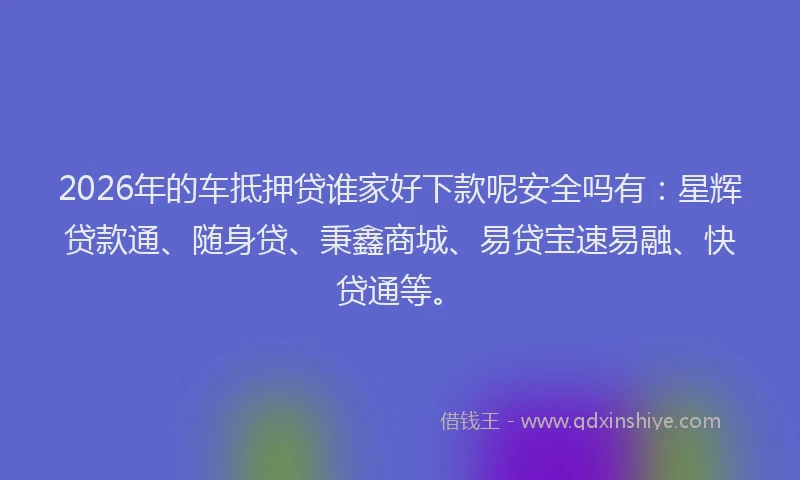 2026年的车抵押贷谁家好下款呢安全吗有：星辉贷款通、随身贷、秉鑫商城、易贷宝速易融、快贷通等。