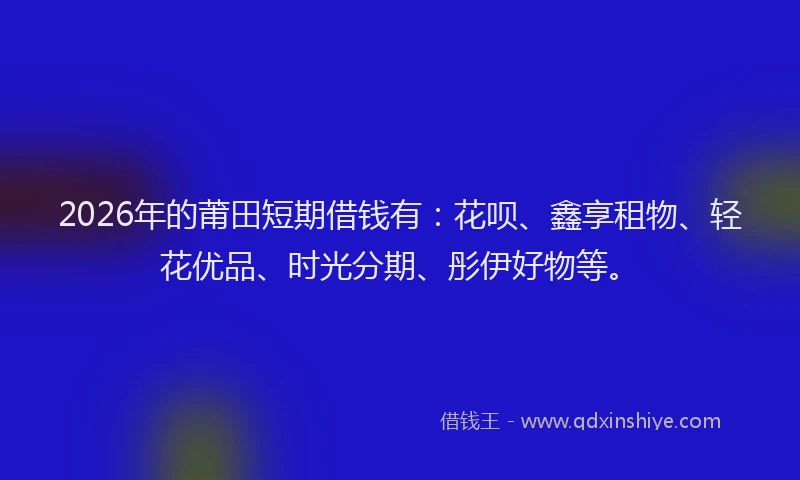 2026年的莆田短期借钱有：花呗、鑫享租物、轻花优品、时光分期、彤伊好物等。