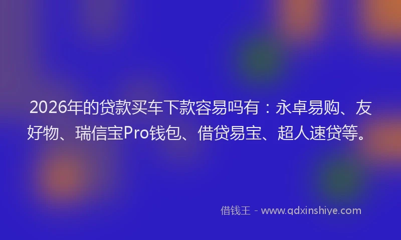 2026年的贷款买车下款容易吗有：永卓易购、友好物、瑞信宝Pro钱包、借贷易宝、超人速贷等。