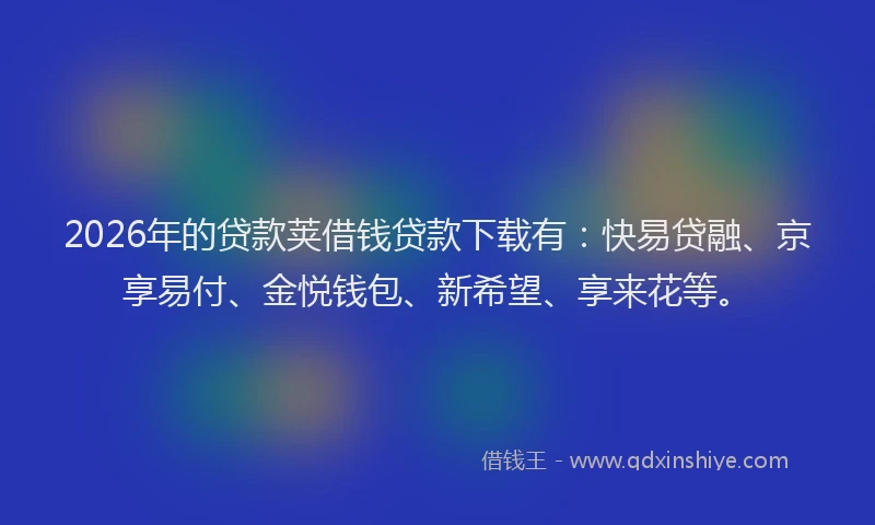 2026年的贷款荚借钱贷款下载有：快易贷融、京享易付、金悦钱包、新希望、享来花等。