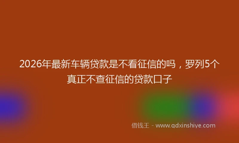 2026年最新车辆贷款是不看征信的吗，罗列5个真正不查征信的贷款口子