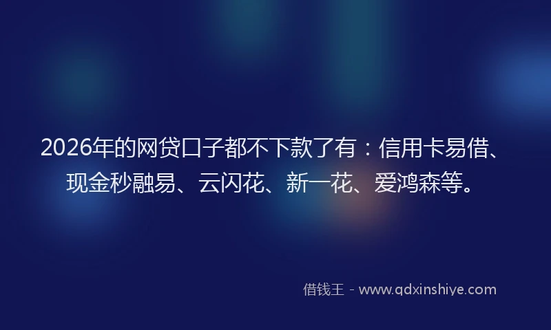 2026年的网贷口子都不下款了有：信用卡易借、现金秒融易、云闪花、新一花、爱鸿森等。