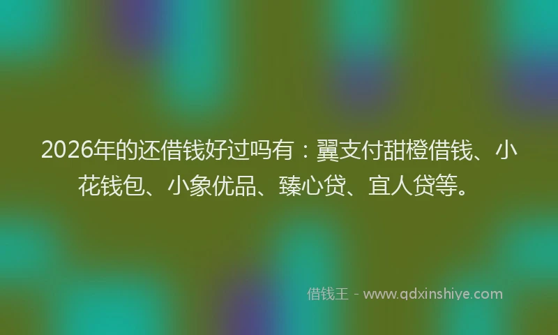 2026年的还借钱好过吗有：翼支付甜橙借钱、小花钱包、小象优品、臻心贷、宜人贷等。