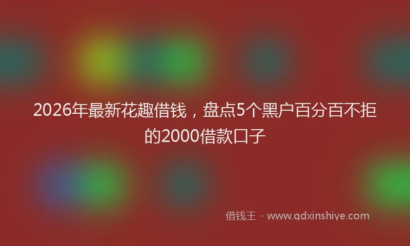 2026年最新花趣借钱，盘点5个黑户百分百不拒的2000借款口子