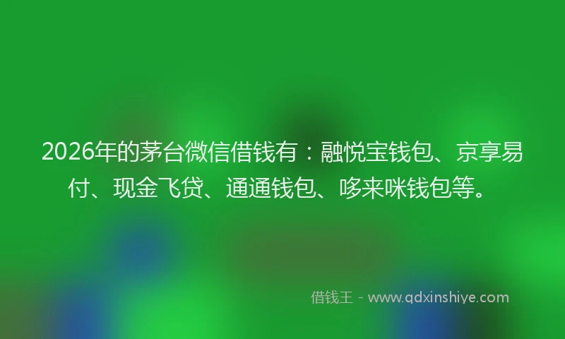 2026年的茅台微信借钱有：融悦宝钱包、京享易付、现金飞贷、通通钱包、哆来咪钱包等。