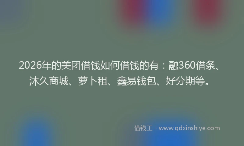 2026年的美团借钱如何借钱的有：融360借条、沐久商城、萝卜租、鑫易钱包、好分期等。
