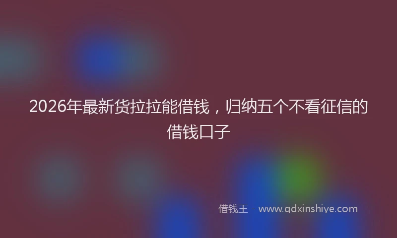 2026年最新货拉拉能借钱，归纳五个不看征信的借钱口子