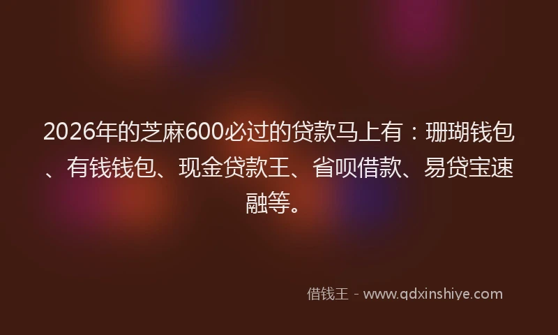 2026年的芝麻600必过的贷款马上有：珊瑚钱包、有钱钱包、现金贷款王、省呗借款、易贷宝速融等。