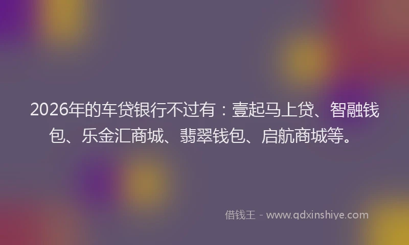 2026年的车贷银行不过有：壹起马上贷、智融钱包、乐金汇商城、翡翠钱包、启航商城等。