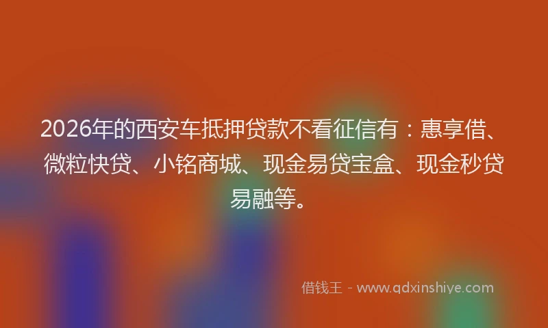 2026年的西安车抵押贷款不看征信有：惠享借、微粒快贷、小铭商城、现金易贷宝盒、现金秒贷易融等。