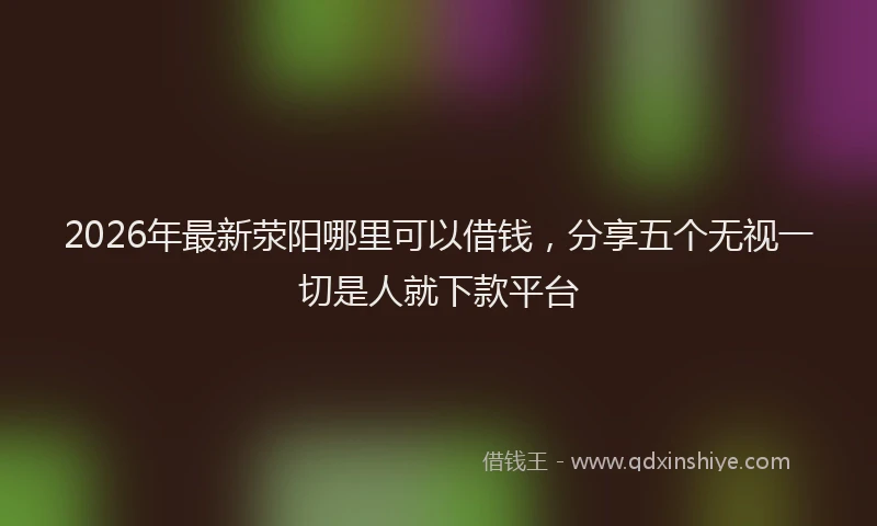 2026年最新荥阳哪里可以借钱，分享五个无视一切是人就下款平台