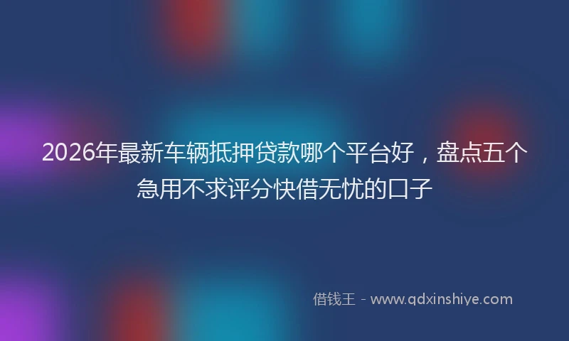 2026年最新车辆抵押贷款哪个平台好，盘点五个急用不求评分快借无忧的口子