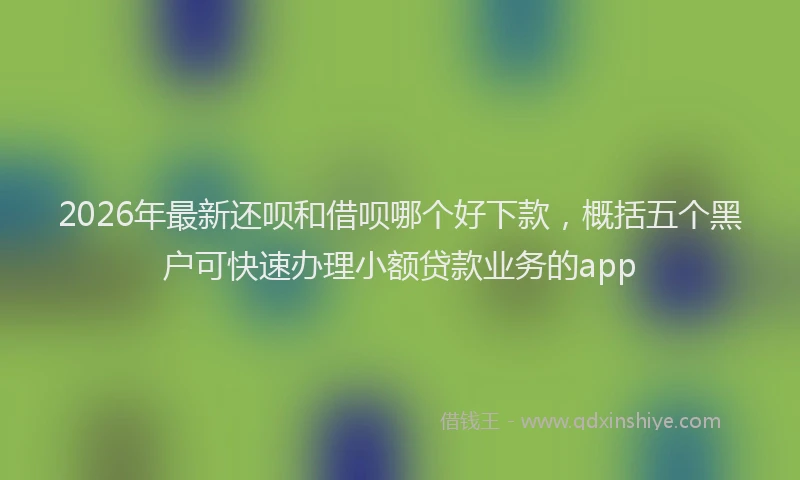 2026年最新还呗和借呗哪个好下款，概括五个黑户可快速办理小额贷款业务的app
