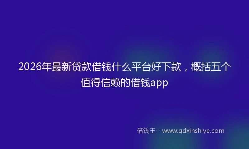 2026年最新贷款借钱什么平台好下款，概括五个值得信赖的借钱app