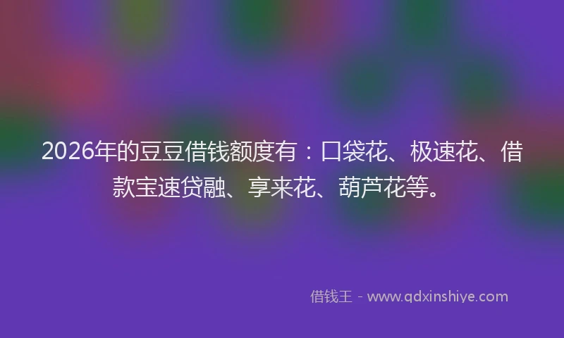 2026年的豆豆借钱额度有：口袋花、极速花、借款宝速贷融、享来花、葫芦花等。